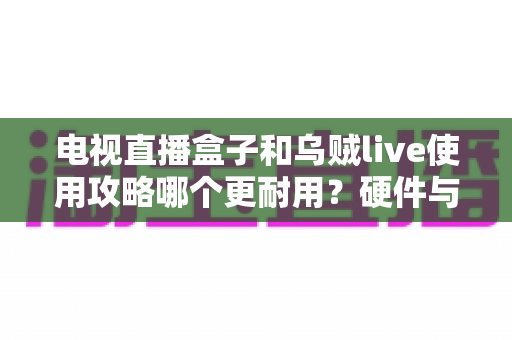电视直播盒子和乌贼live使用攻略哪个更耐用？硬件与软件方案的寿命全解析