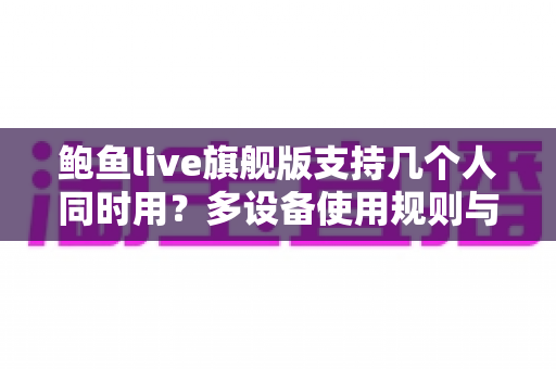 鲍鱼live旗舰版支持几个人同时用?多设备使用规则与账号共享全解析 鲍鱼live旗舰版支持几个人同时用?多设备使用规则与账号共享全解析
