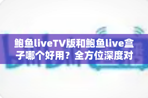 鲍鱼liveTV版和鲍鱼live盒子哪个好用？全方位深度对比评测，帮你一次选对不踩坑