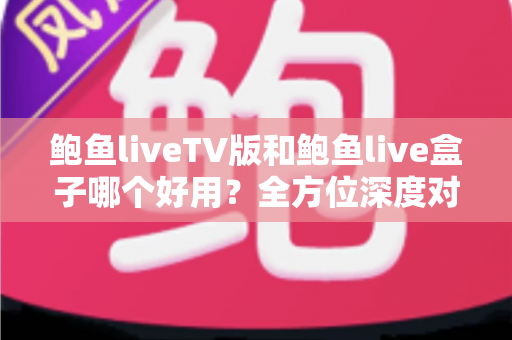 鲍鱼liveTV版和鲍鱼live盒子哪个好用？全方位深度对比评测，帮你一次选对不踩坑