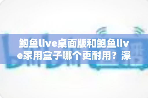鲍鱼live桌面版和鲍鱼live家用盒子哪个更耐用?深度对比两款设备耐久表现与选购攻略 鲍鱼live桌面版和鲍鱼live家用盒子哪个更耐用?深度对比两款设备耐久表现与选购攻略