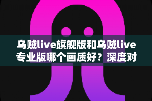乌贼live旗舰版和乌贼live专业版哪个画质好?深度对比解析,帮你选出最清晰的观看体验 乌贼live旗舰版和乌贼live专业版哪个画质好?深度对比解析,帮你选出最清晰的观看体验