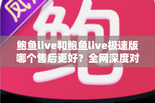 鲍鱼live和鲍鱼live极速版哪个售后更好？全网深度对比解析与实用选购指南