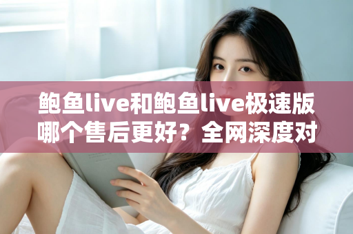 鲍鱼live和鲍鱼live极速版哪个售后更好？全网深度对比解析与实用选购指南