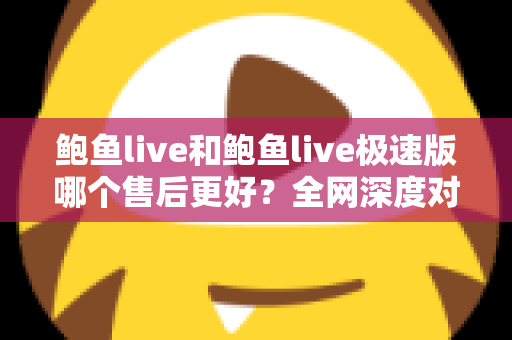 鲍鱼live和鲍鱼live极速版哪个售后更好？全网深度对比解析与实用选购指南
