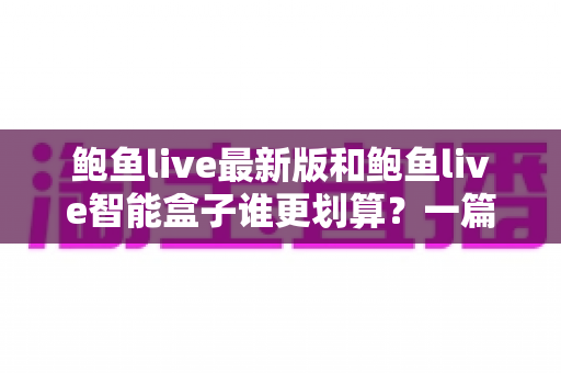 鲍鱼live最新版和鲍鱼live智能盒子谁更划算？一篇讲透成本、体验与选购逻辑的深度对比指南