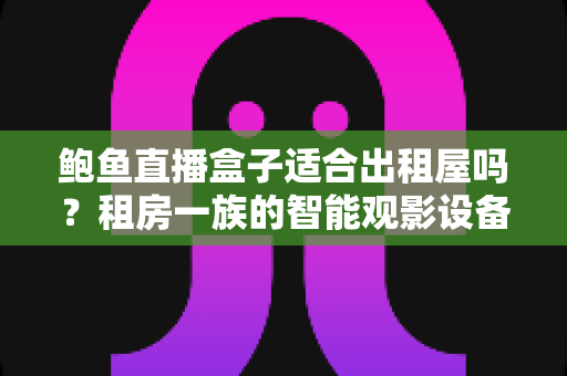 鲍鱼直播盒子适合出租屋吗？租房一族的智能观影设备选择全解析