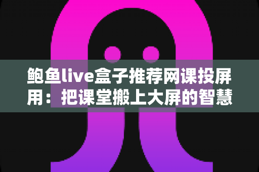 鲍鱼live盒子推荐网课投屏用：把课堂搬上大屏的智慧学习方案