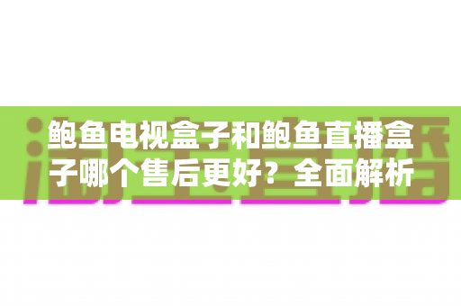 鲍鱼电视盒子和鲍鱼直播盒子哪个售后更好？全面解析两大盒子售后服务差异与选购指南