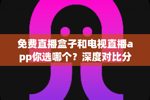 免费直播盒子和电视直播app你选哪个?深度对比分析与选购全攻略 免费直播盒子和电视直播app你选哪个?深度对比分析与选购全攻略