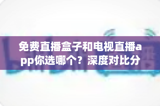 免费直播盒子和电视直播app你选哪个?深度对比分析与选购全攻略 免费直播盒子和电视直播app你选哪个?深度对比分析与选购全攻略