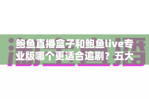 鲍鱼直播盒子和鲍鱼live专业版哪个更适合追剧？五大维度深度对比，帮你选对追剧装备