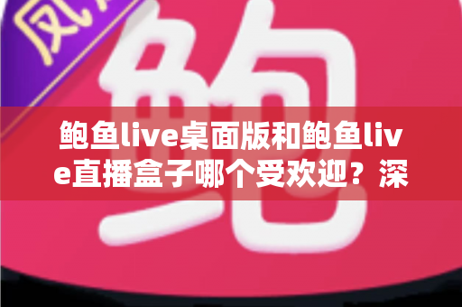 鲍鱼live桌面版和鲍鱼live直播盒子哪个受欢迎？深度对比分析帮你找到答案