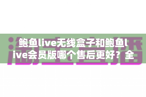 鲍鱼live无线盒子和鲍鱼live会员版哪个售后更好?全维度售后对比与选购避坑指南 鲍鱼live无线盒子和鲍鱼live会员版哪个售后更好?全维度售后对比与选购避坑指南