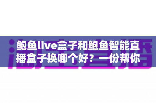 鲍鱼live盒子和鲍鱼智能直播盒子换哪个好？一份帮你理清思路的实用对比指南