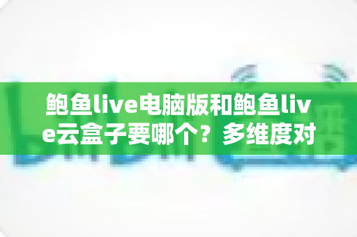 鲍鱼live电脑版和鲍鱼live云盒子要哪个？多维度对比分析帮你选出最适合的方案