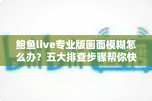 鲍鱼live专业版画面模糊怎么办?五大排查步骤帮你快速恢复高清画质 鲍鱼live专业版画面模糊怎么办?五大排查步骤帮你快速恢复高清画质