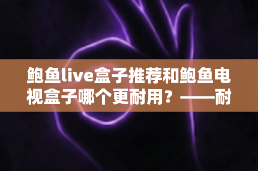 鲍鱼live盒子推荐和鲍鱼电视盒子哪个更耐用?——耐用性深度对比与家庭选购实用指南 鲍鱼live盒子推荐和鲍鱼电视盒子哪个更耐用?——耐用性深度对比与家庭选购实用指南