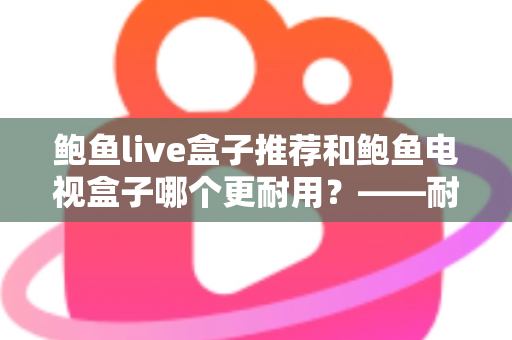 鲍鱼live盒子推荐和鲍鱼电视盒子哪个更耐用?——耐用性深度对比与家庭选购实用指南 鲍鱼live盒子推荐和鲍鱼电视盒子哪个更耐用?——耐用性深度对比与家庭选购实用指南