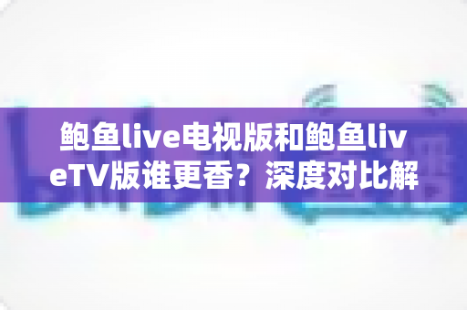 鲍鱼live电视版和鲍鱼liveTV版谁更香？深度对比解析助你选对大屏观影方案