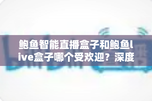 鲍鱼智能直播盒子和鲍鱼live盒子哪个受欢迎？深度对比评测与选购全攻略