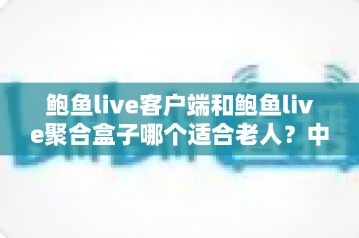 鲍鱼live客户端和鲍鱼live聚合盒子哪个适合老人？中老年用户观看方案全面对比与贴心选购指南