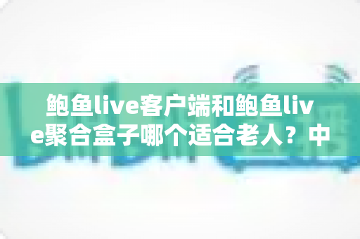鲍鱼live客户端和鲍鱼live聚合盒子哪个适合老人？中老年用户观看方案全面对比与贴心选购指南