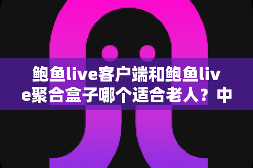 鲍鱼live客户端和鲍鱼live聚合盒子哪个适合老人？中老年用户观看方案全面对比与贴心选购指南