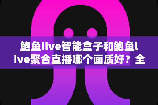 鲍鱼live智能盒子和鲍鱼live聚合直播哪个画质好?全维度画质实测对比与选购指南 鲍鱼live智能盒子和鲍鱼live聚合直播哪个画质好?全维度画质实测对比与选购指南