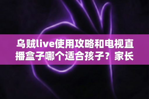 乌贼live使用攻略和电视直播盒子哪个适合孩子?家长必读的实用对比指南 乌贼live使用攻略和电视直播盒子哪个适合孩子?家长必读的实用对比指南