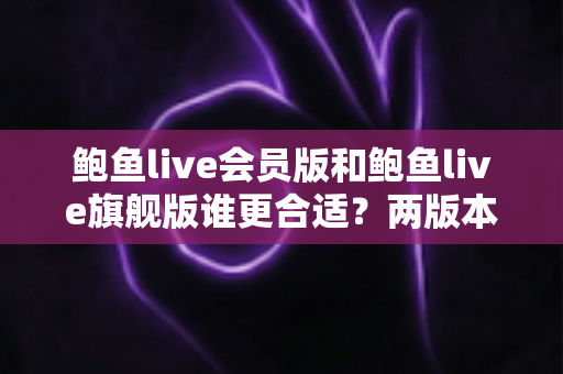 鲍鱼live会员版和鲍鱼live旗舰版谁更合适?两版本权益差异全解析与选购指南 鲍鱼live会员版和鲍鱼live旗舰版谁更合适?两版本权益差异全解析与选购指南