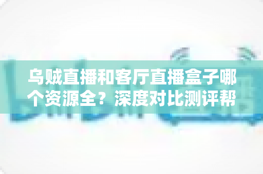乌贼直播和客厅直播盒子哪个资源全？深度对比测评帮你选对观影神器