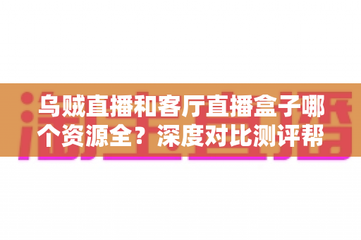 乌贼直播和客厅直播盒子哪个资源全？深度对比测评帮你选对观影神器