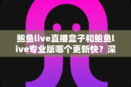 鲍鱼live直播盒子和鲍鱼live专业版哪个更新快？深度解析版本更新频率与使用选择全攻略
