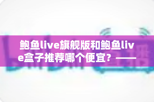 鲍鱼live旗舰版和鲍鱼live盒子推荐哪个便宜？——价格对比与高性价比选购全攻略