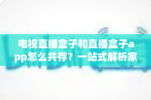 电视直播盒子和直播盒子app怎么共存?一站式解析家庭多端观看的协同方案 电视直播盒子和直播盒子app怎么共存?一站式解析家庭多端观看的协同方案