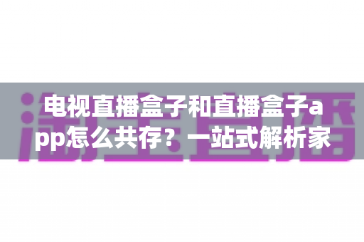 电视直播盒子和直播盒子app怎么共存?一站式解析家庭多端观看的协同方案 电视直播盒子和直播盒子app怎么共存?一站式解析家庭多端观看的协同方案