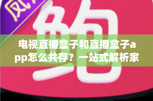 电视直播盒子和直播盒子app怎么共存？一站式解析家庭多端观看的协同方案