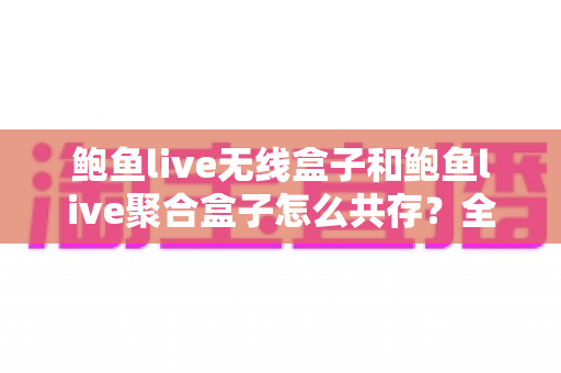 鲍鱼live无线盒子和鲍鱼live聚合盒子怎么共存？全流程实用指南帮你轻松搞定双盒子布局