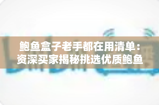 鲍鱼盒子老手都在用清单:资深买家揭秘挑选优质鲍鱼礼盒的完整选购攻略 鲍鱼盒子老手都在用清单:资深买家揭秘挑选优质鲍鱼礼盒的完整选购攻略