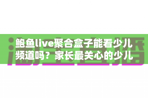 鲍鱼live聚合盒子能看少儿频道吗？家长最关心的少儿内容观看全解析与安全指南