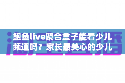 鲍鱼live聚合盒子能看少儿频道吗？家长最关心的少儿内容观看全解析与安全指南