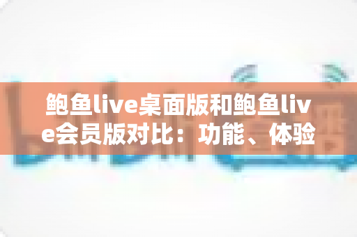 鲍鱼live桌面版和鲍鱼live会员版对比：功能、体验与性价比全面解析