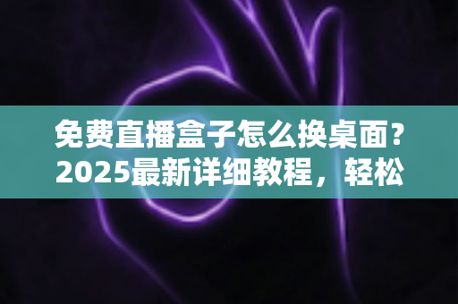 免费直播盒子怎么换桌面？2025最新详细教程，轻松打造专属电视桌面