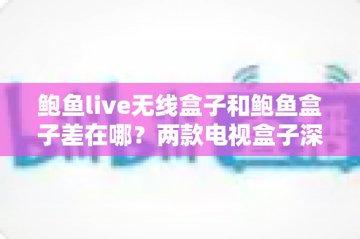 鲍鱼live无线盒子和鲍鱼盒子差在哪？两款电视盒子深度对比与选购全指南