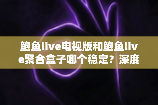 鲍鱼live电视版和鲍鱼live聚合盒子哪个稳定？深度对比解析与选择建议