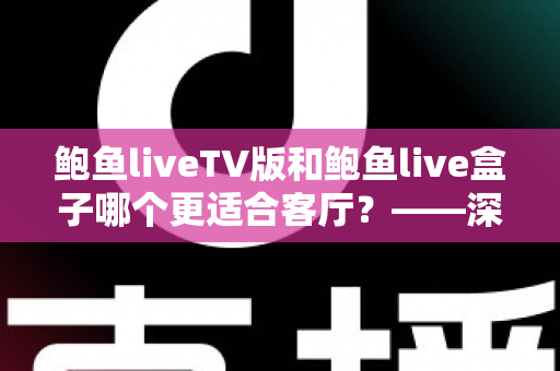 鲍鱼liveTV版和鲍鱼live盒子哪个更适合客厅？——深度对比解析与家庭选购指南
