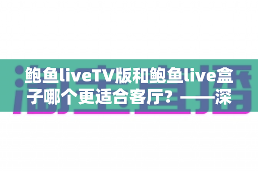 鲍鱼liveTV版和鲍鱼live盒子哪个更适合客厅？——深度对比解析与家庭选购指南
