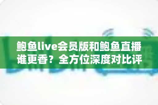 鲍鱼live会员版和鲍鱼直播谁更香？全方位深度对比评测与实用选择指南