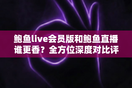 鲍鱼live会员版和鲍鱼直播谁更香？全方位深度对比评测与实用选择指南